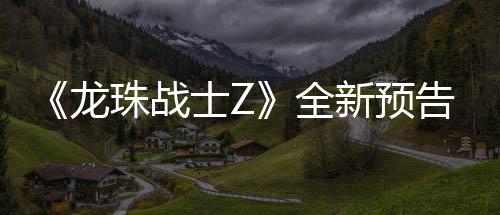 波将龙珠战新预 新邪念全告片公布登场角色士Z